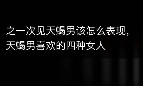 之一次见天蝎男该怎么表现，天蝎男喜欢的四种女人