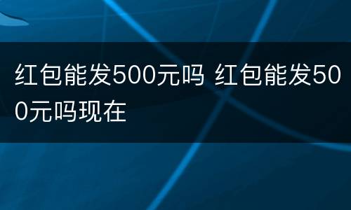 红包能发500元吗 红包能发500元吗现在