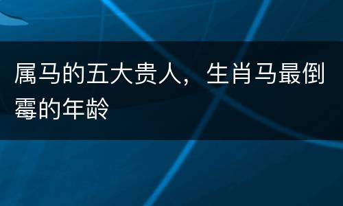 属马的五大贵人，生肖马最倒霉的年龄