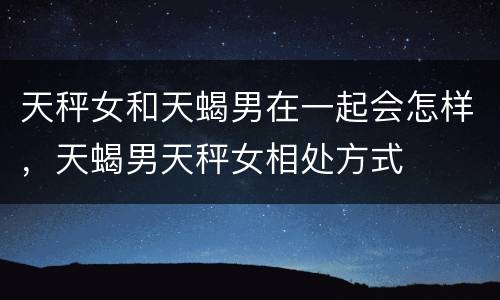 天秤女和天蝎男在一起会怎样，天蝎男天秤女相处方式