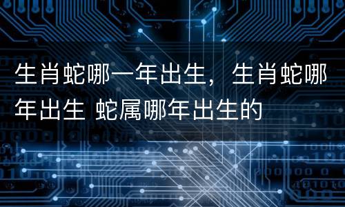 生肖蛇哪一年出生，生肖蛇哪年出生 蛇属哪年出生的