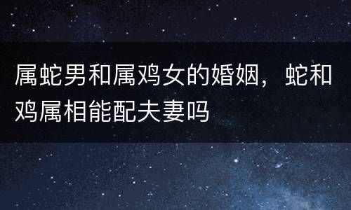 属蛇男和属鸡女的婚姻，蛇和鸡属相能配夫妻吗