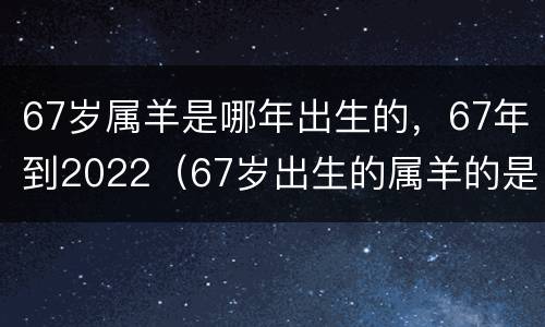 67岁属羊是哪年出生的，67年到2022（67岁出生的属羊的是什么命）