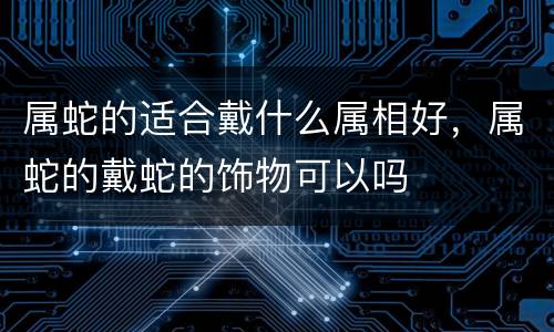 属蛇的适合戴什么属相好，属蛇的戴蛇的饰物可以吗