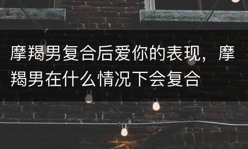 摩羯男复合后爱你的表现，摩羯男在什么情况下会复合