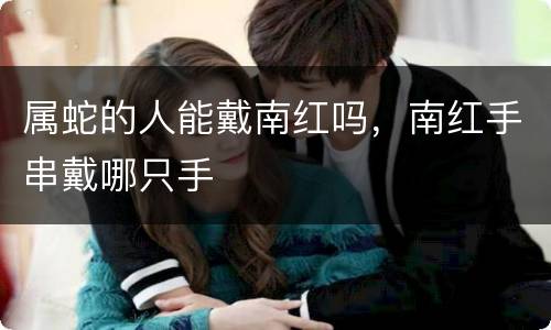 属蛇的人能戴南红吗，南红手串戴哪只手