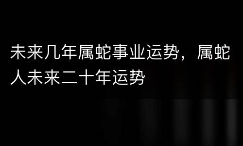 未来几年属蛇事业运势，属蛇人未来二十年运势