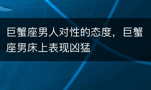 巨蟹座男人对性的态度，巨蟹座男床上表现凶猛