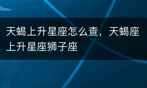天蝎上升星座怎么查，天蝎座上升星座狮子座