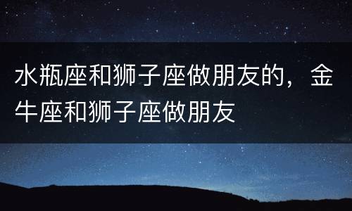 水瓶座和狮子座做朋友的，金牛座和狮子座做朋友