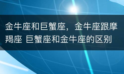 金牛座和巨蟹座，金牛座跟摩羯座 巨蟹座和金牛座的区别