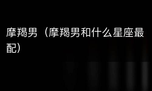 摩羯男（摩羯男和什么星座最配）