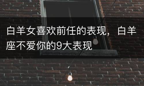 白羊女喜欢前任的表现，白羊座不爱你的9大表现