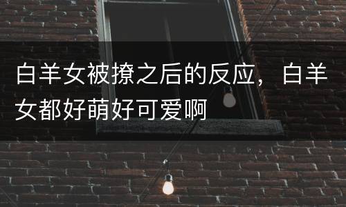 白羊女被撩之后的反应，白羊女都好萌好可爱啊