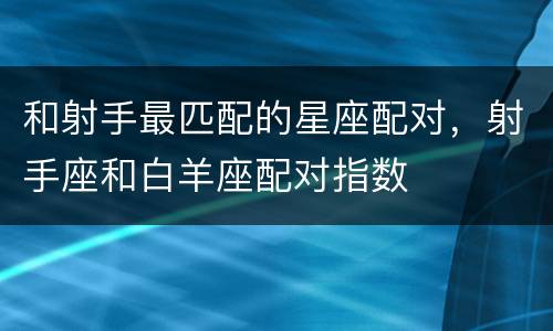和射手最匹配的星座配对，射手座和白羊座配对指数