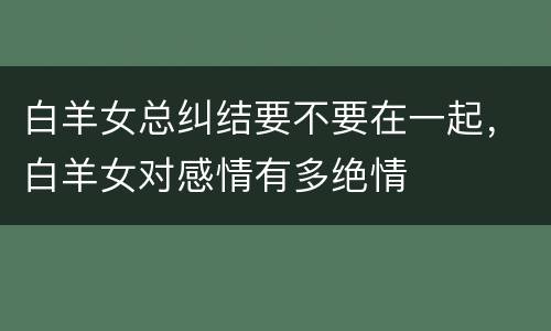 白羊女总纠结要不要在一起，白羊女对感情有多绝情