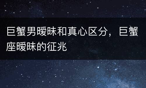 巨蟹男暧昧和真心区分，巨蟹座暧昧的征兆