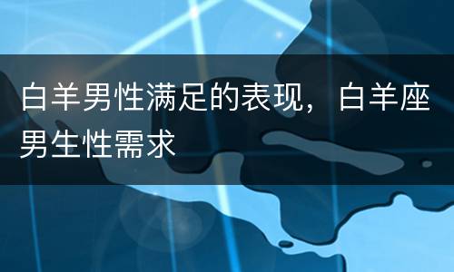 白羊男性满足的表现，白羊座男生性需求
