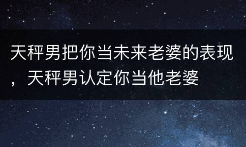 天秤男把你当未来老婆的表现，天秤男认定你当他老婆