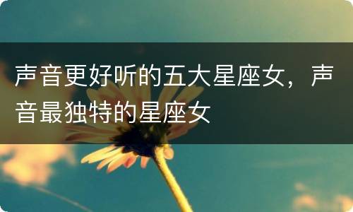 声音更好听的五大星座女，声音最独特的星座女