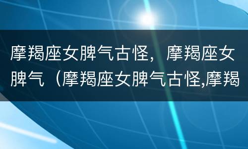 摩羯座女脾气古怪，摩羯座女脾气（摩羯座女脾气古怪,摩羯座女脾气不好）