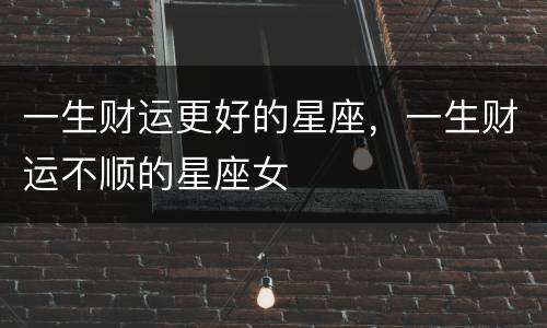 一生财运更好的星座，一生财运不顺的星座女