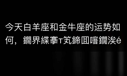 今天白羊座和金牛座的运势如何，鐧界緤搴т笂鍗囬噾鐗涘骇濂崇敓杩愬娍