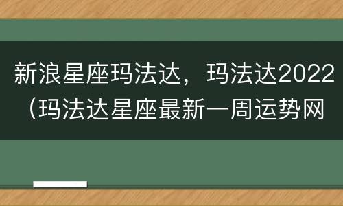 新浪星座玛法达，玛法达2022（玛法达星座最新一周运势网）