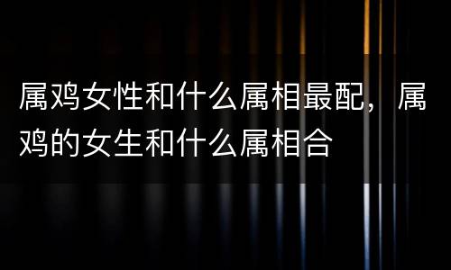 属鸡女性和什么属相最配，属鸡的女生和什么属相合
