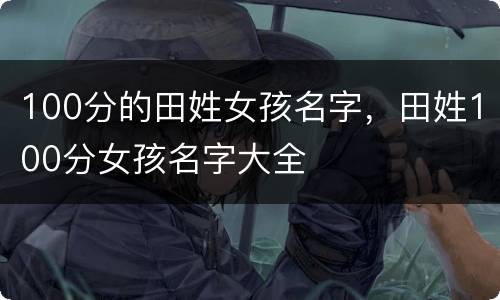 100分的田姓女孩名字，田姓100分女孩名字大全