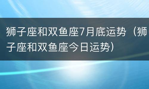 狮子座和双鱼座7月底运势（狮子座和双鱼座今日运势）