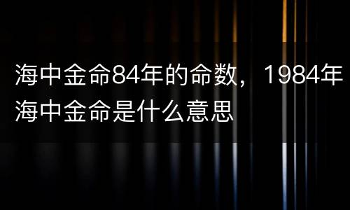 海中金命84年的命数，1984年海中金命是什么意思