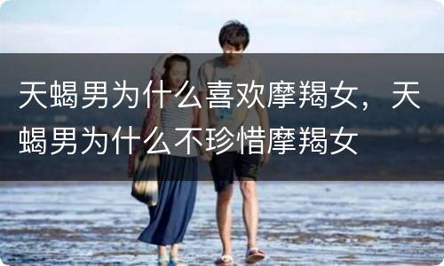 天蝎男为什么喜欢摩羯女，天蝎男为什么不珍惜摩羯女