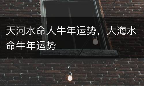 天河水命人牛年运势，大海水命牛年运势