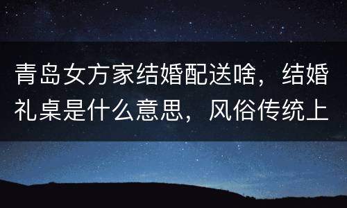 青岛女方家结婚配送啥，结婚礼桌是什么意思，风俗传统上的意义是什么