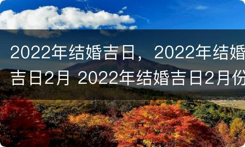 2022年结婚吉日，2022年结婚吉日2月 2022年结婚吉日2月份