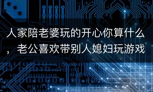 人家陪老婆玩的开心你算什么，老公喜欢带别人媳妇玩游戏、该怎么维持这场婚