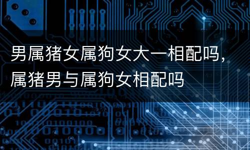 男属猪女属狗女大一相配吗，属猪男与属狗女相配吗