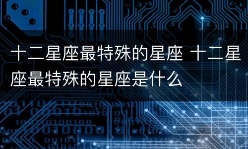 十二星座最特殊的星座 十二星座最特殊的星座是什么