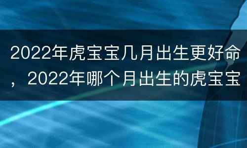 2022年虎宝宝几月出生更好命，2022年哪个月出生的虎宝宝命更好