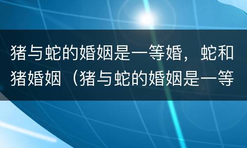猪与蛇的婚姻是一等婚，蛇和猪婚姻（猪与蛇的婚姻是一等婚,蛇和猪婚姻是一样吗）