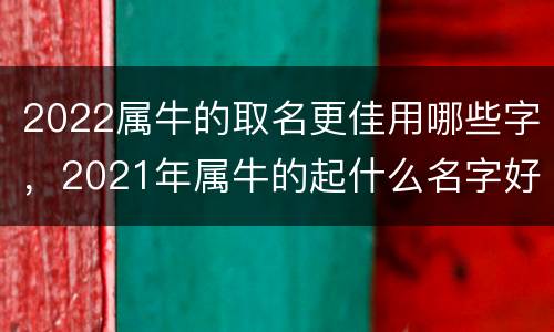 2022属牛的取名更佳用哪些字，2021年属牛的起什么名字好听