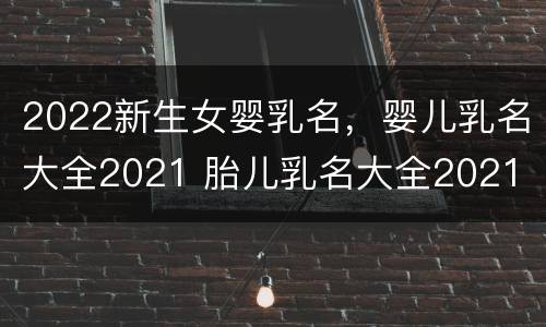 2022新生女婴乳名，婴儿乳名大全2021 胎儿乳名大全2021