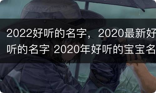 2022好听的名字，2020最新好听的名字 2020年好听的宝宝名字