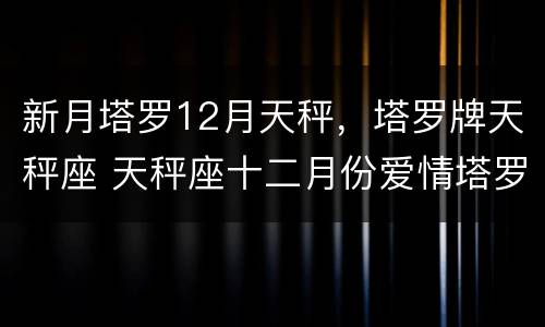 新月塔罗12月天秤，塔罗牌天秤座 天秤座十二月份爱情塔罗占卜