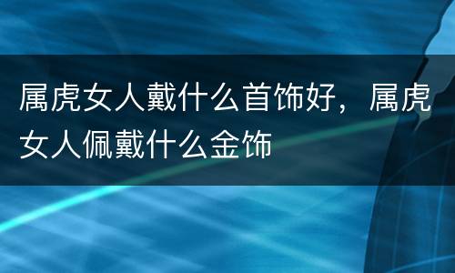 属虎女人戴什么首饰好，属虎女人佩戴什么金饰