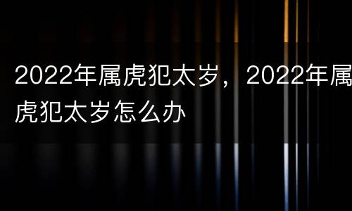 2022年属虎犯太岁，2022年属虎犯太岁怎么办