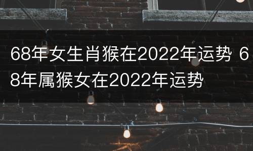 68年女生肖猴在2022年运势 68年属猴女在2022年运势