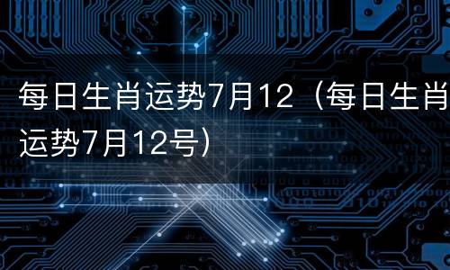 每日生肖运势7月12（每日生肖运势7月12号）