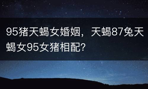 95猪天蝎女婚姻，天蝎87兔天蝎女95女猪相配？